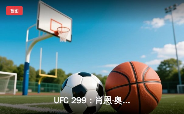 UFC 299：肖恩·奥马利成功卫冕腰带，完美复仇马龙·维拉