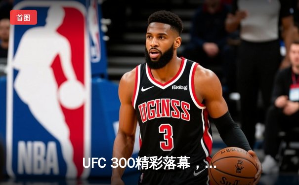 UFC 300精彩落幕，张伟丽卫冕成功，中国力量闪耀八角笼