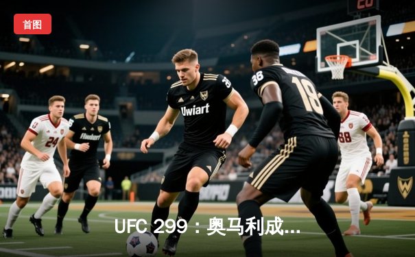 UFC 299：奥马利成功卫冕，中国新星李景亮遗憾失利