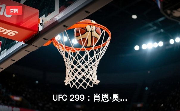 UFC 299：肖恩·奥马利强势卫冕雏量级冠军，佩雷拉轻重量级首秀惊艳