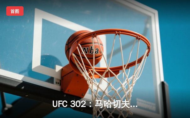 UFC 302：马哈切夫险胜普瓦里尔卫冕轻量级金腰带，赛后争议判罚引热议